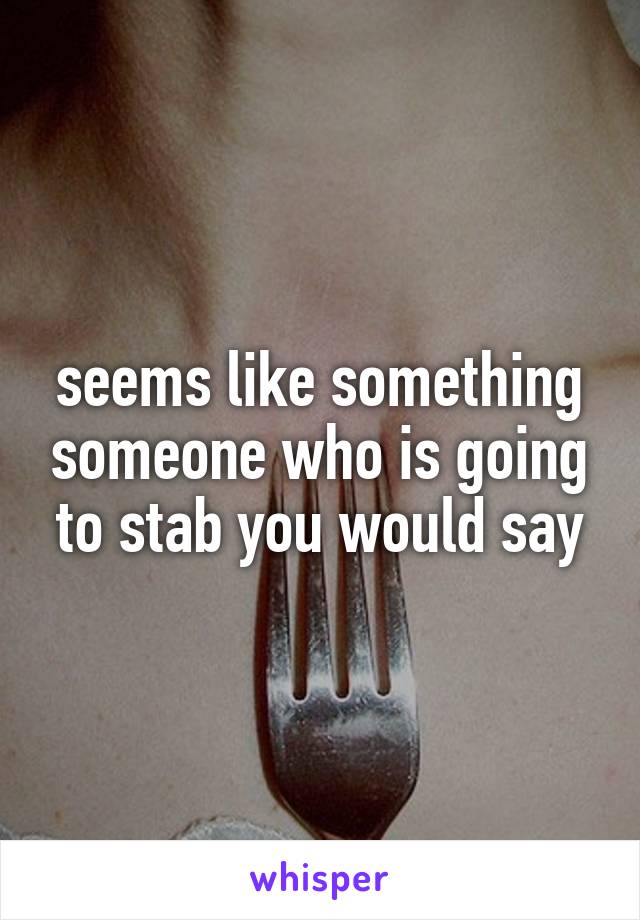 seems like something someone who is going to stab you would say