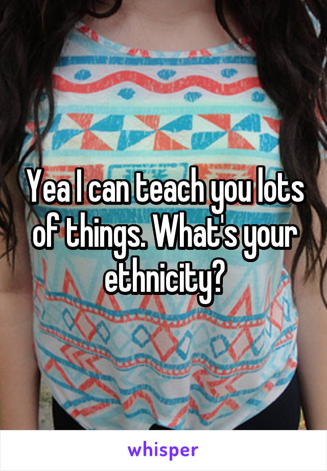 Yea I can teach you lots of things. What's your ethnicity?