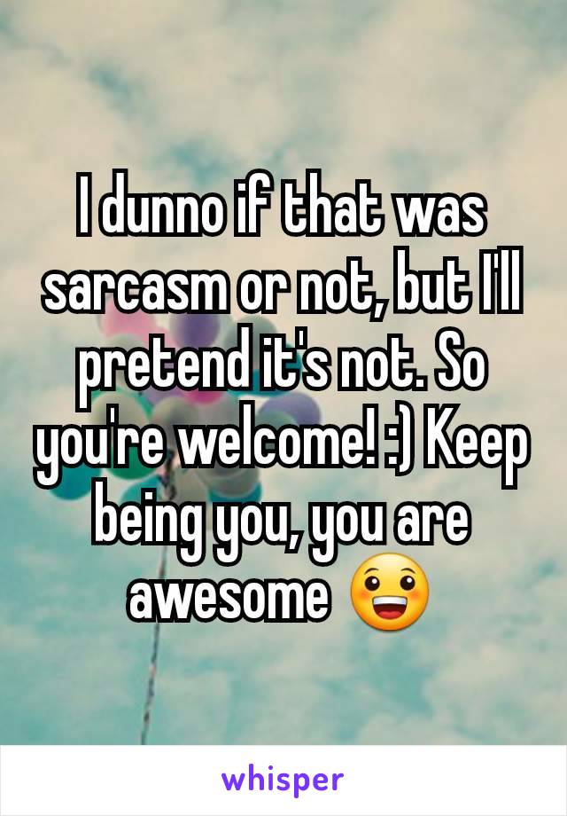 I dunno if that was sarcasm or not, but I'll pretend it's not. So you're welcome! :) Keep being you, you are awesome 😀