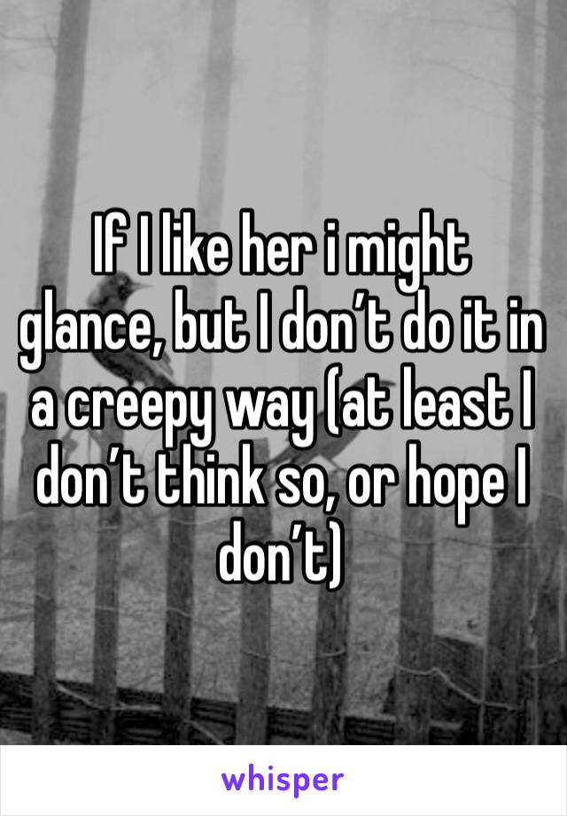 If I like her i might glance, but I don’t do it in a creepy way (at least I don’t think so, or hope I don’t)