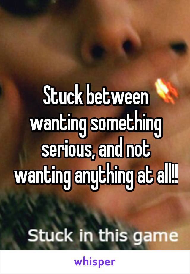 Stuck between wanting something serious, and not wanting anything at all!!