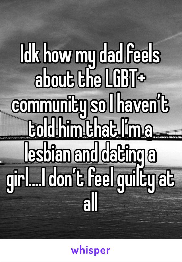Idk how my dad feels about the LGBT+ community so I haven’t told him that I’m a lesbian and dating a girl....I don’t feel guilty at all
