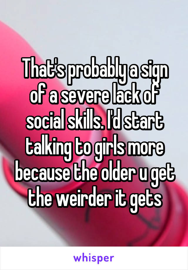 That's probably a sign of a severe lack of social skills. I'd start talking to girls more because the older u get the weirder it gets
