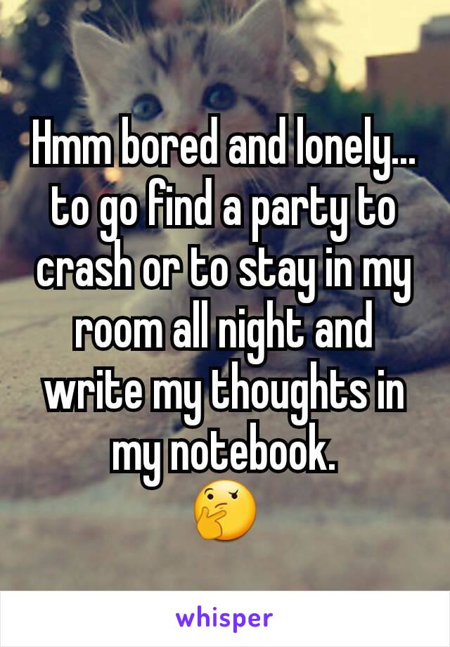 Hmm bored and lonely... to go find a party to crash or to stay in my room all night and write my thoughts in my notebook.           🤔