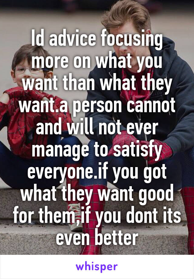 Id advice focusing more on what you want than what they want.a person cannot and will not ever manage to satisfy everyone.if you got what they want good for them,if you dont its even better