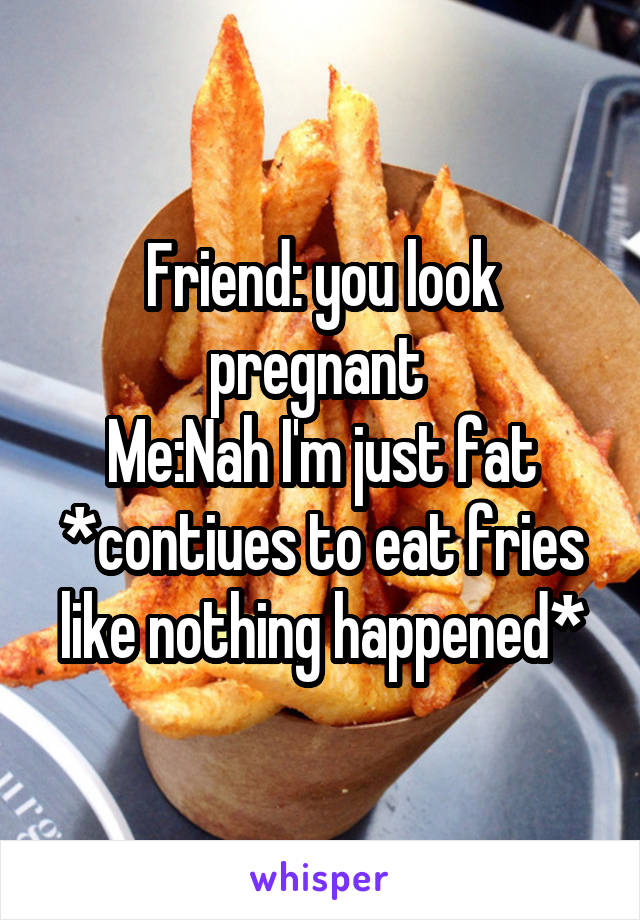 Friend: you look pregnant 
Me:Nah I'm just fat *contiues to eat fries like nothing happened*
