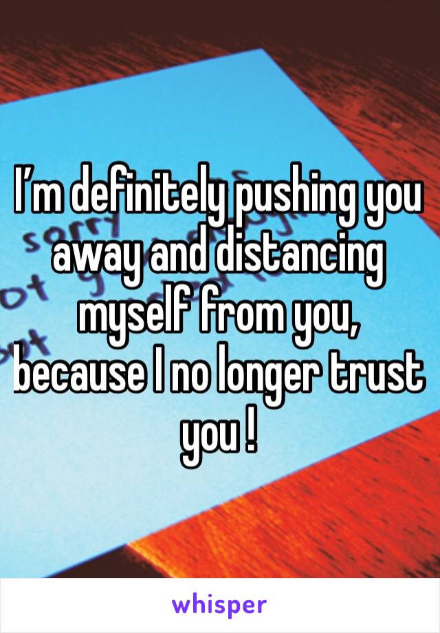 I’m definitely pushing you away and distancing myself from you, because I no longer trust you ! 