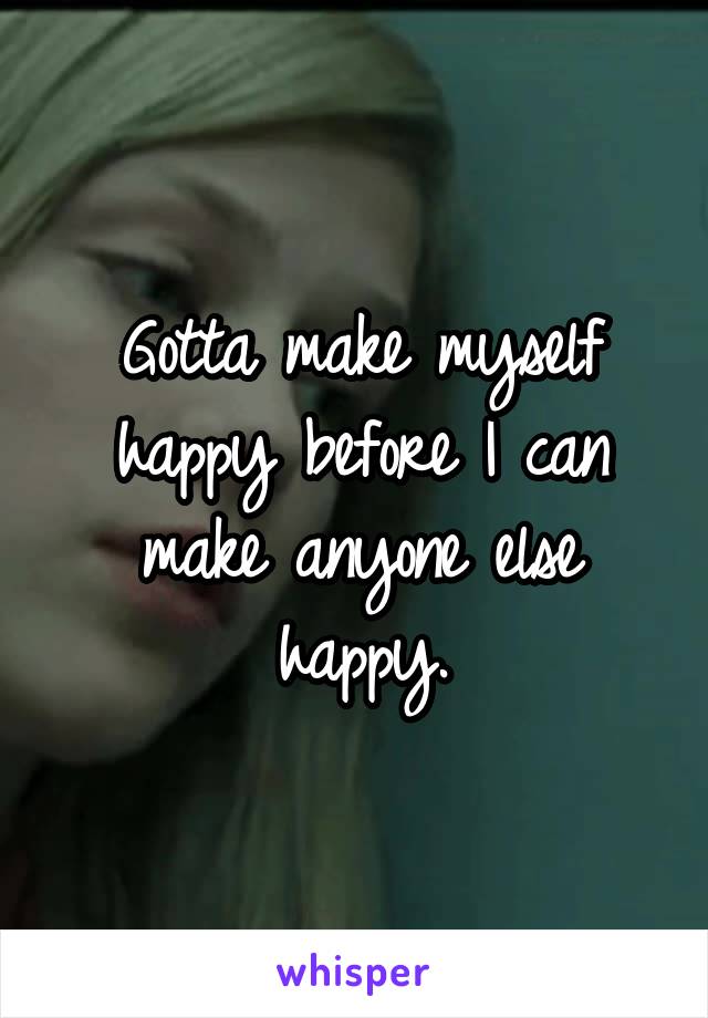 Gotta make myself happy before I can make anyone else happy.