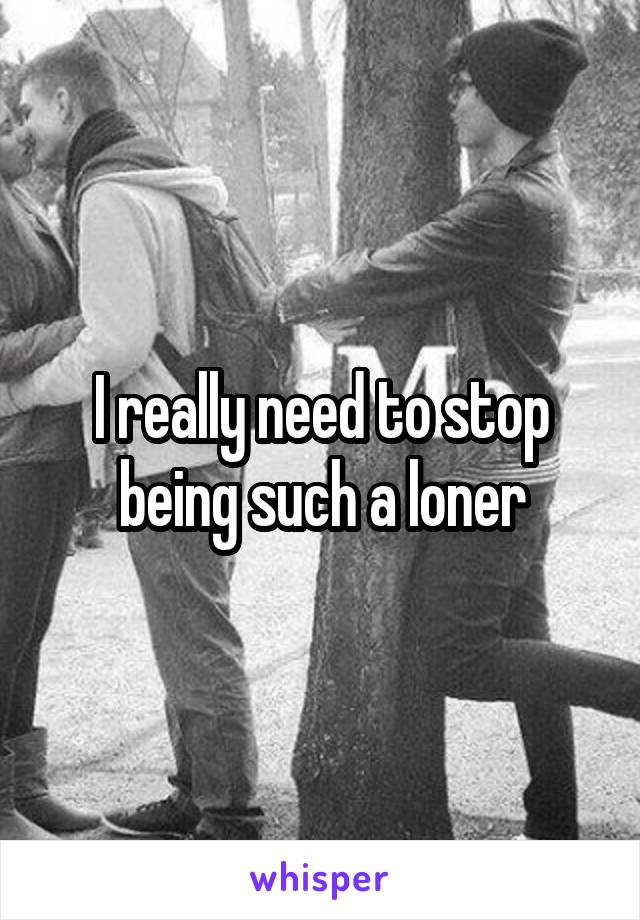 I really need to stop being such a loner