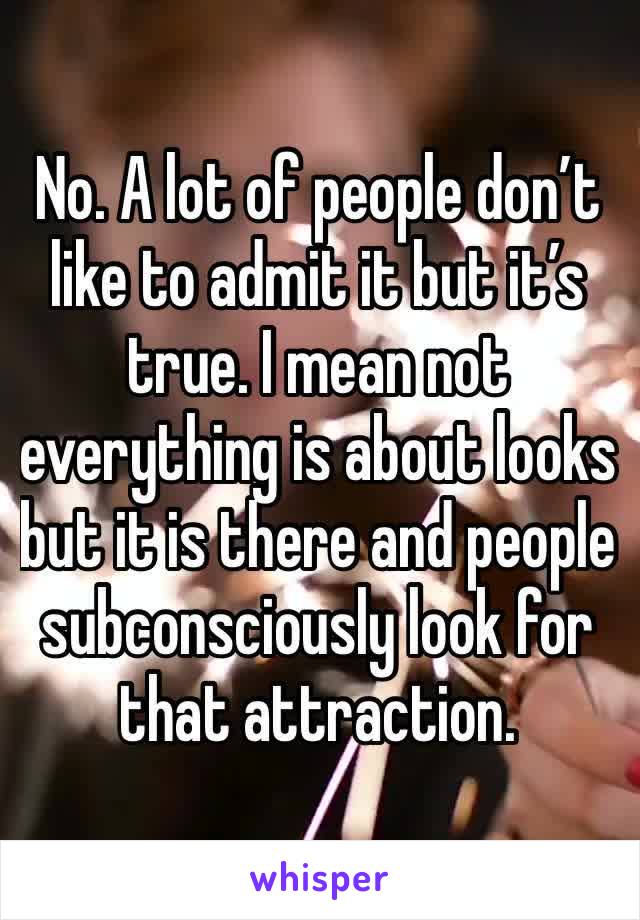 No. A lot of people don’t like to admit it but it’s true. I mean not everything is about looks but it is there and people subconsciously look for that attraction.