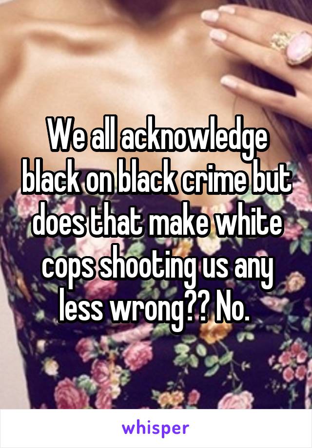 We all acknowledge black on black crime but does that make white cops shooting us any less wrong?? No. 