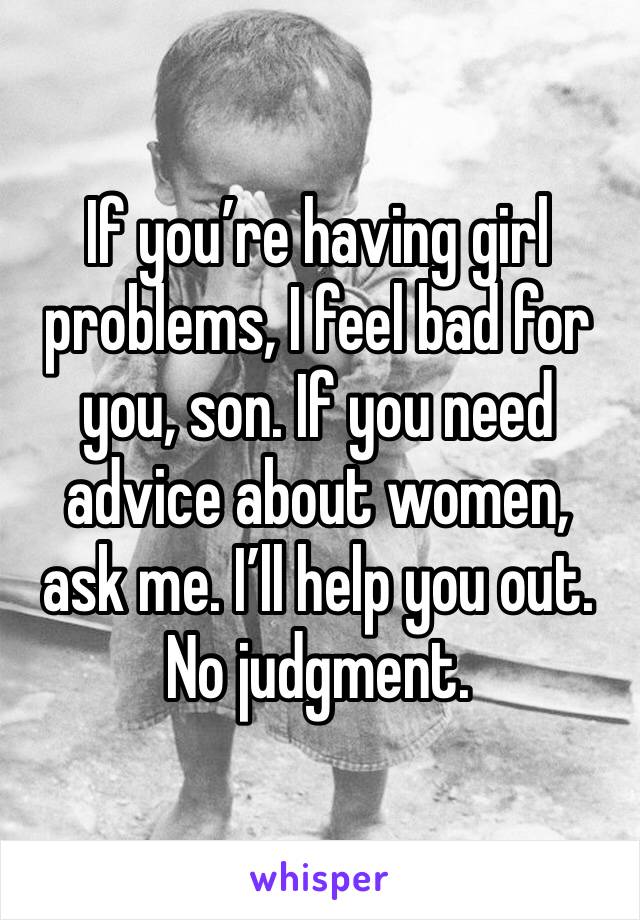 If you’re having girl problems, I feel bad for you, son. If you need advice about women, ask me. I’ll help you out. No judgment. 