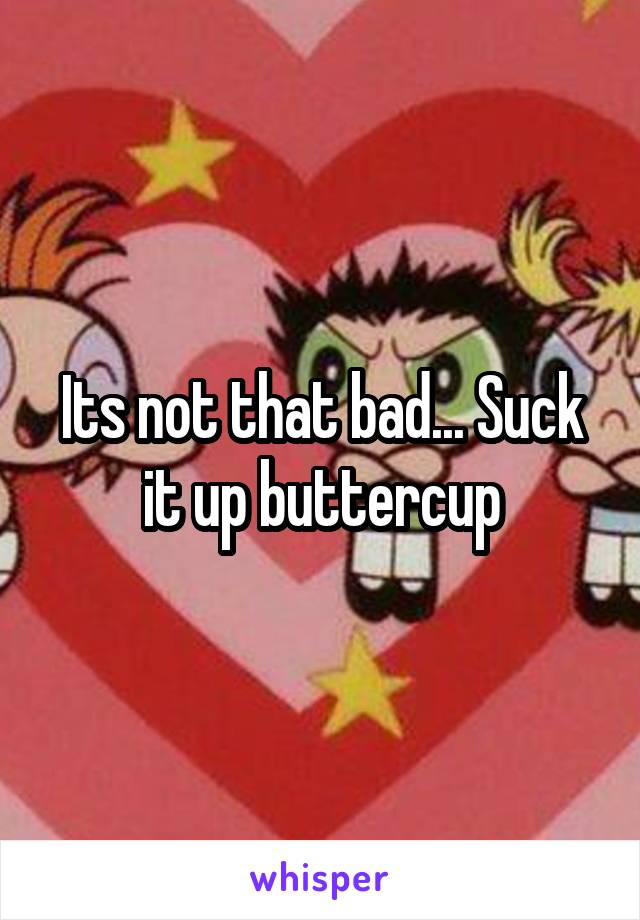 Its not that bad... Suck it up buttercup