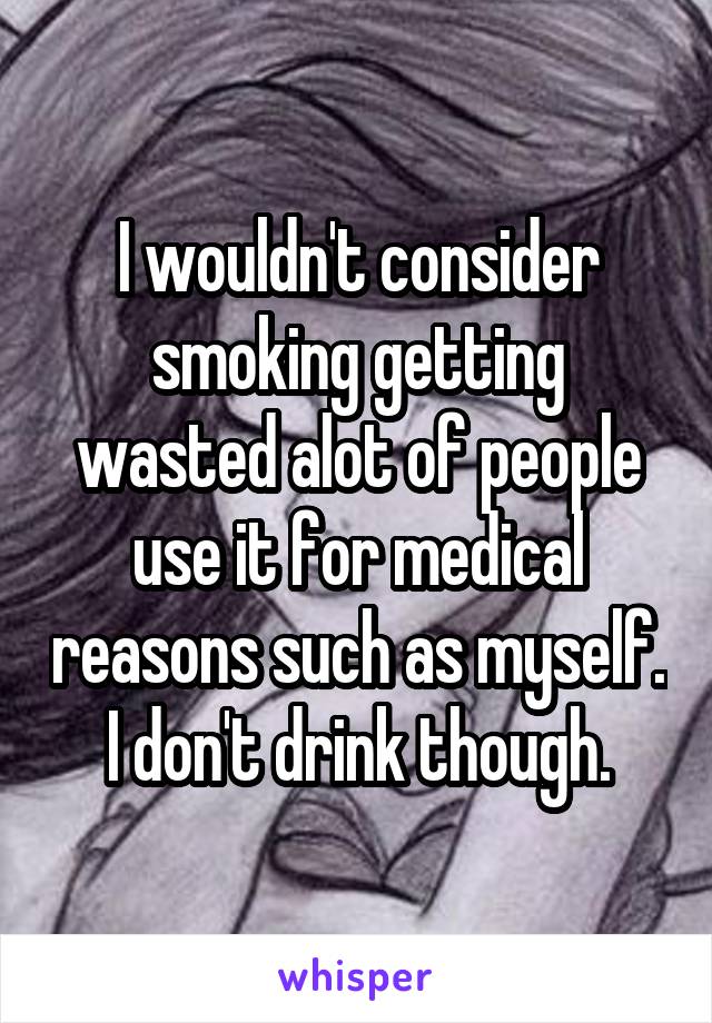 I wouldn't consider smoking getting wasted alot of people use it for medical reasons such as myself. I don't drink though.