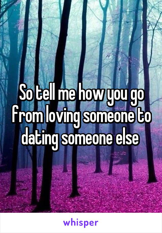 So tell me how you go from loving someone to dating someone else 
