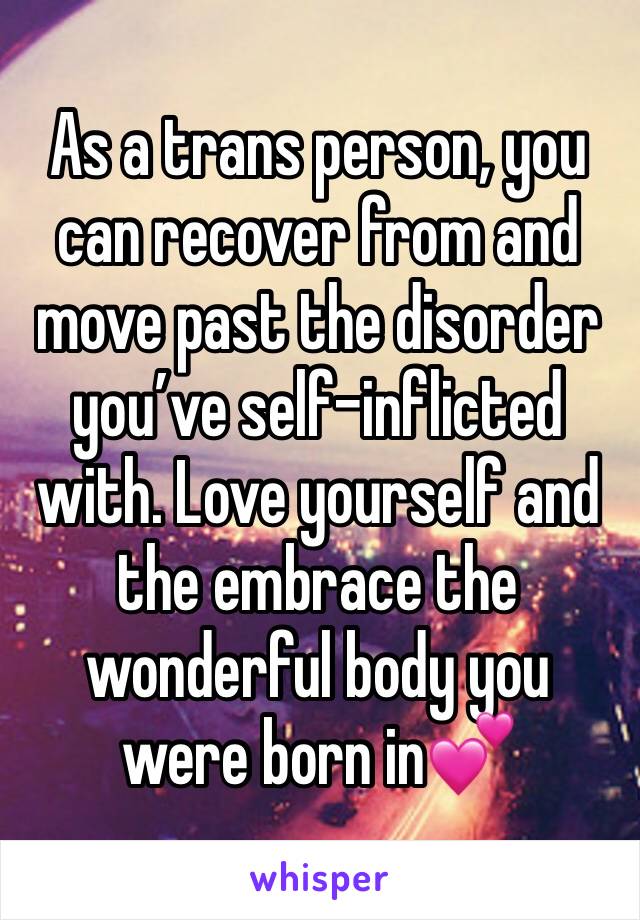 As a trans person, you can recover from and move past the disorder you’ve self-inflicted with. Love yourself and the embrace the wonderful body you were born in💕