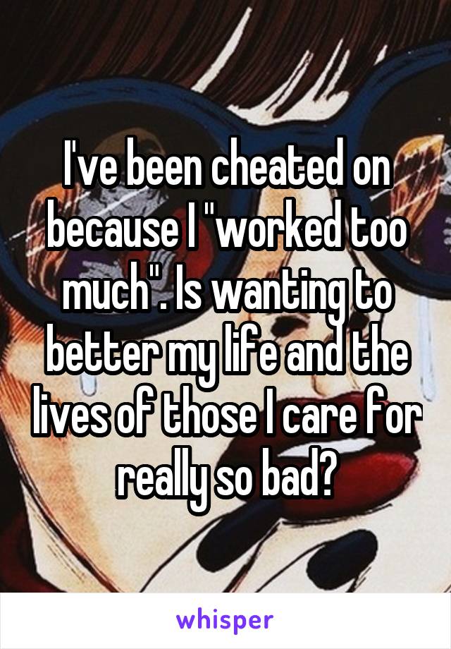 I've been cheated on because I "worked too much". Is wanting to better my life and the lives of those I care for really so bad?