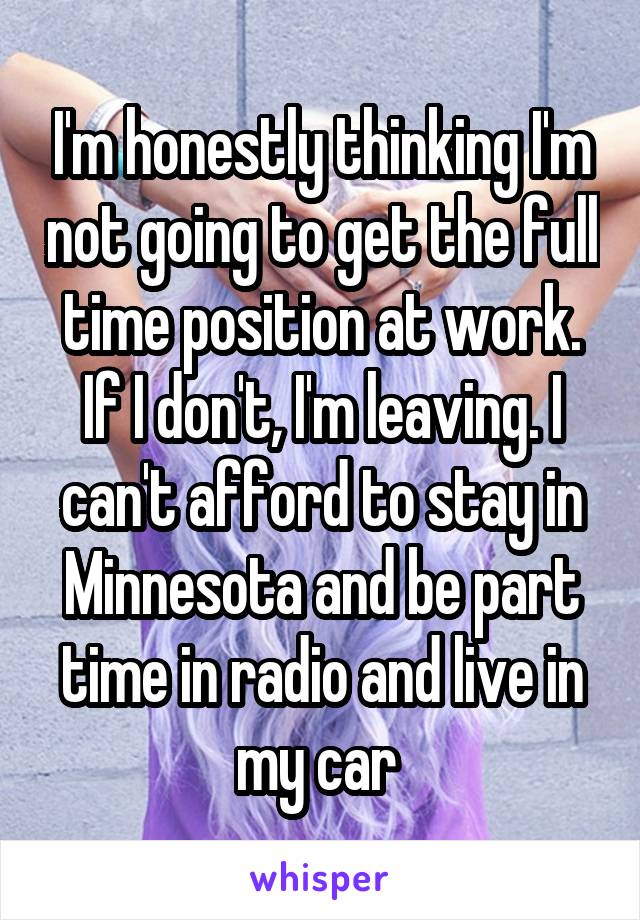 I'm honestly thinking I'm not going to get the full time position at work. If I don't, I'm leaving. I can't afford to stay in Minnesota and be part time in radio and live in my car 