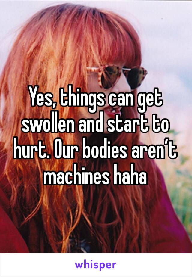 Yes, things can get swollen and start to hurt. Our bodies aren’t machines haha
