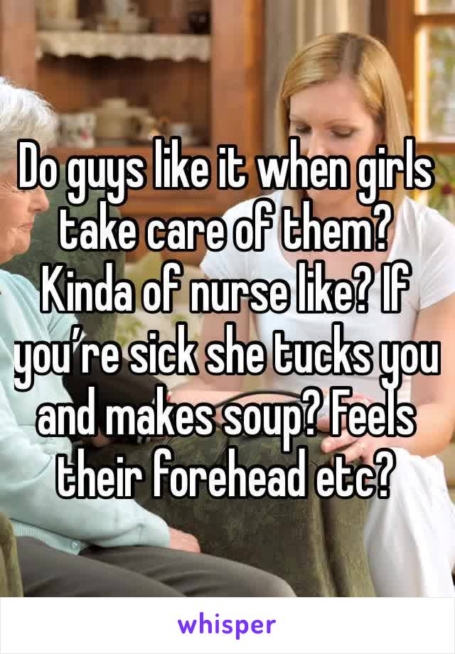 Do guys like it when girls take care of them? Kinda of nurse like? If you’re sick she tucks you and makes soup? Feels their forehead etc?