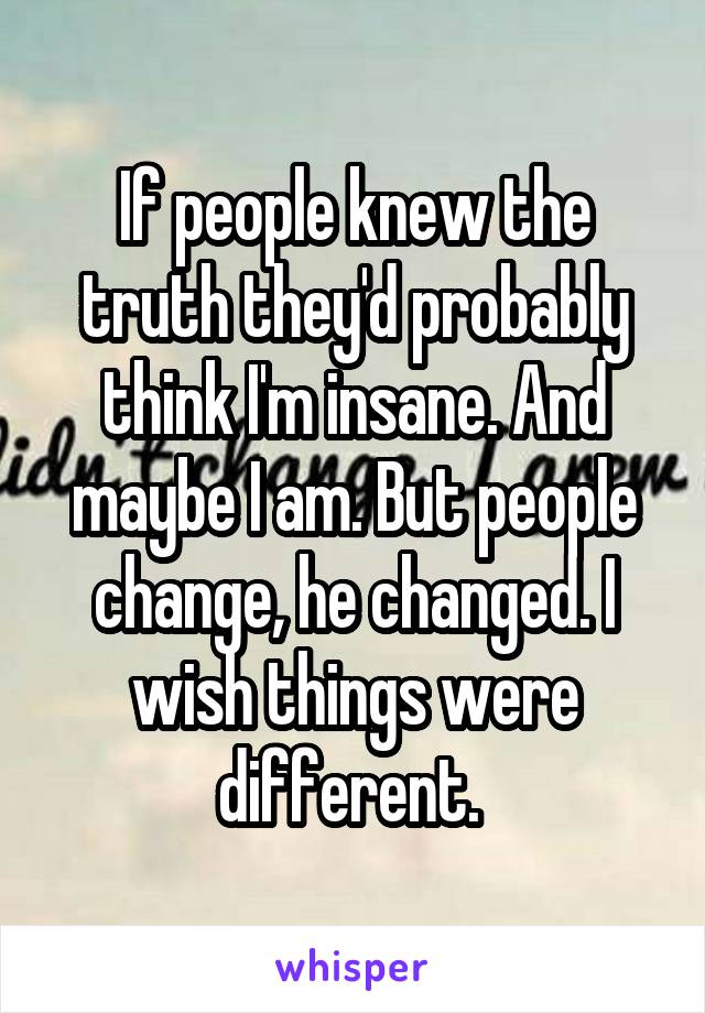 If people knew the truth they'd probably think I'm insane. And maybe I am. But people change, he changed. I wish things were different. 