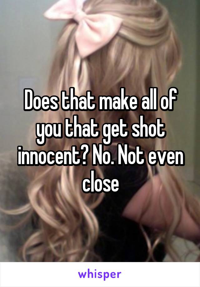 Does that make all of you that get shot innocent? No. Not even close