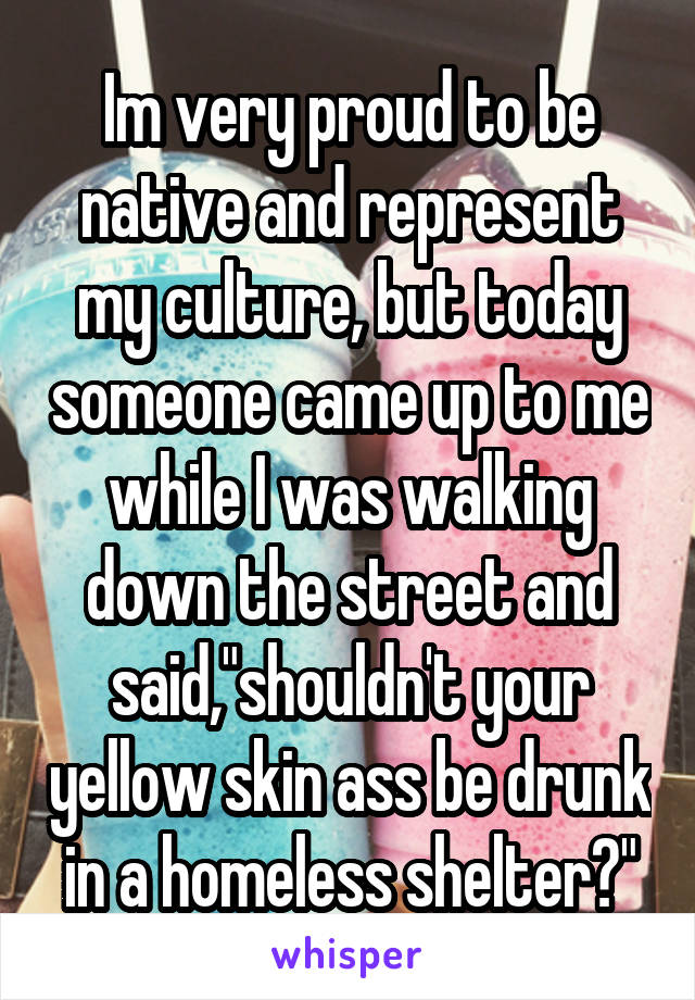 Im very proud to be native and represent my culture, but today someone came up to me while I was walking down the street and said,"shouldn't your yellow skin ass be drunk in a homeless shelter?"