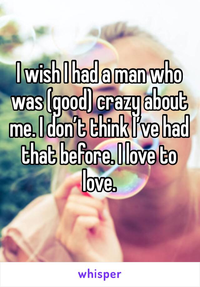 I wish I had a man who was (good) crazy about me. I don’t think I’ve had that before. I love to love.