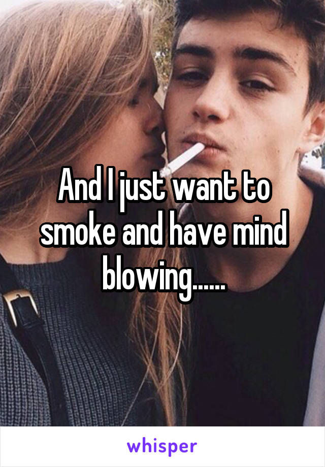 And I just want to smoke and have mind blowing......