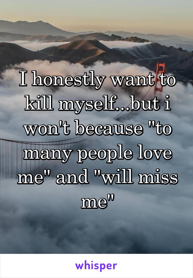 I honestly want to kill myself...but i won't because "to many people love me" and "will miss me"