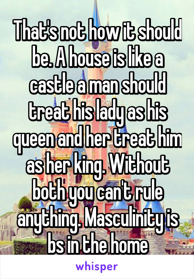 That's not how it should be. A house is like a castle a man should treat his lady as his queen and her treat him as her king. Without both you can't rule anything. Masculinity is bs in the home