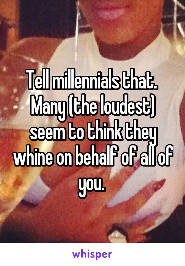 Tell millennials that.  Many (the loudest) seem to think they whine on behalf of all of you. 