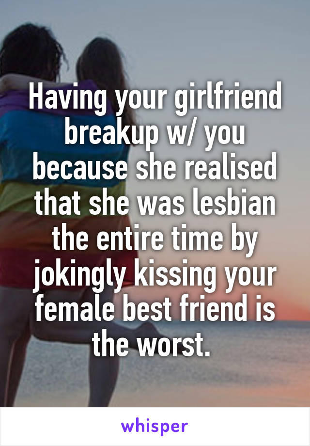 Having your girlfriend breakup w/ you because she realised that she was lesbian the entire time by jokingly kissing your female best friend is the worst. 