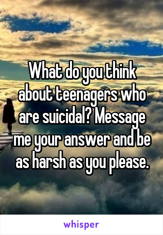 What do you think about teenagers who are suicidal? Message me your answer and be as harsh as you please.
