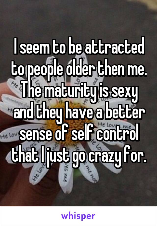 I seem to be attracted to people older then me. The maturity is sexy and they have a better sense of self control that I just go crazy for. 