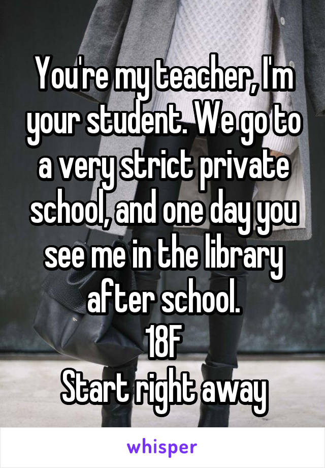 You're my teacher, I'm your student. We go to a very strict private school, and one day you see me in the library after school.
18F
Start right away