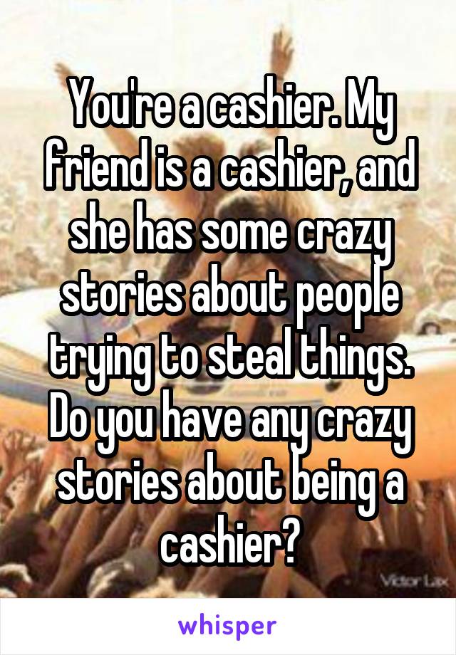 You're a cashier. My friend is a cashier, and she has some crazy stories about people trying to steal things. Do you have any crazy stories about being a cashier?