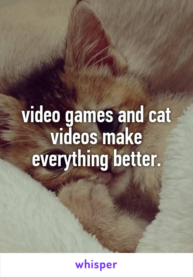 video games and cat videos make everything better.