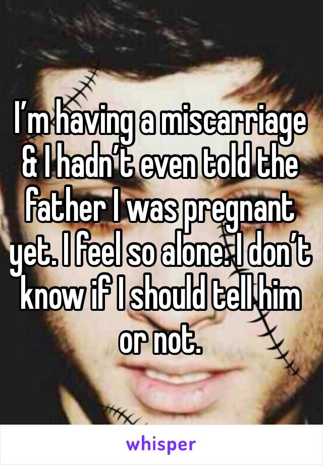 I’m having a miscarriage & I hadn’t even told the father I was pregnant yet. I feel so alone. I don’t know if I should tell him or not.