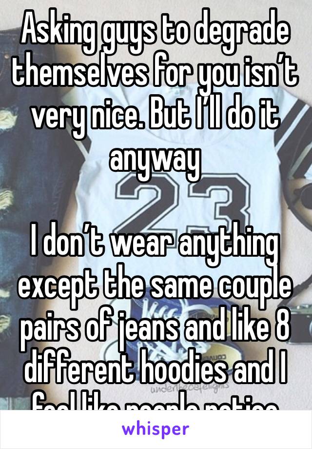 Asking guys to degrade themselves for you isn’t very nice. But I’ll do it anyway

I don’t wear anything except the same couple pairs of jeans and like 8 different hoodies and I feel like people notice