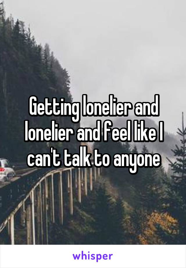 Getting lonelier and lonelier and feel like I can't talk to anyone