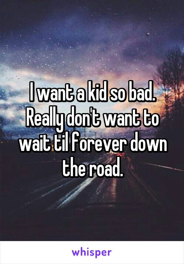 I want a kid so bad. Really don't want to wait til forever down the road.