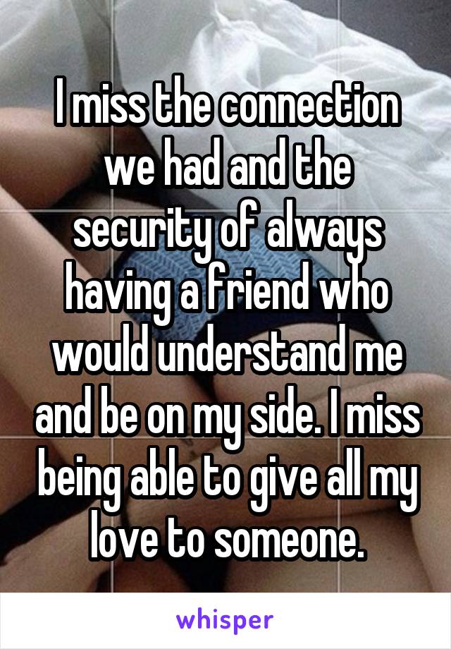 I miss the connection we had and the security of always having a friend who would understand me and be on my side. I miss being able to give all my love to someone.