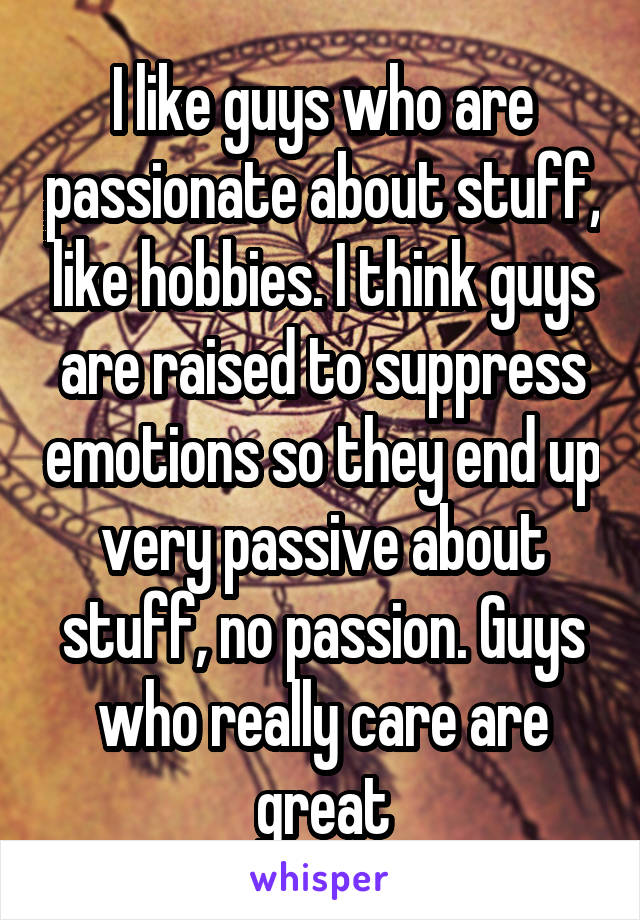 I like guys who are passionate about stuff, like hobbies. I think guys are raised to suppress emotions so they end up very passive about stuff, no passion. Guys who really care are great