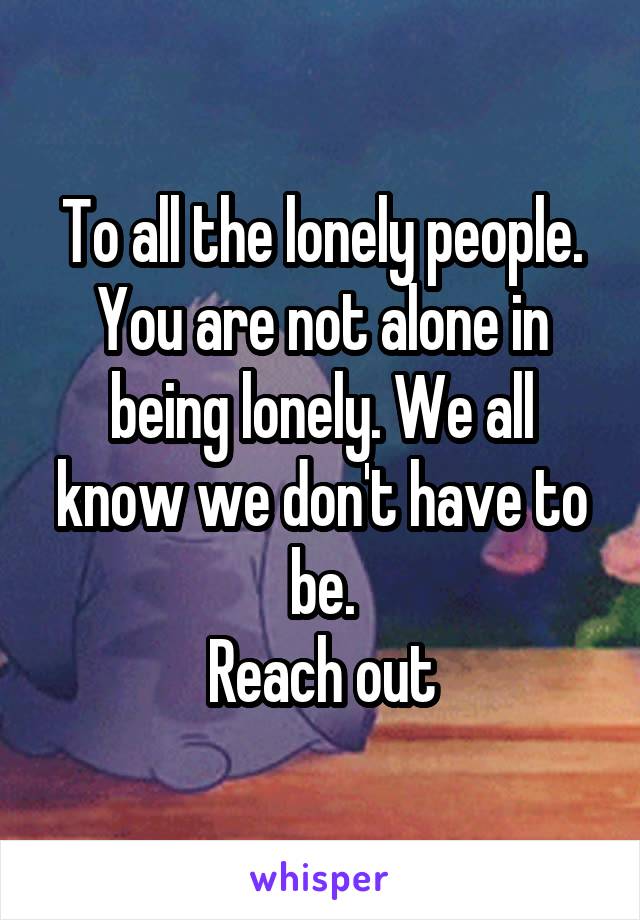 To all the lonely people. You are not alone in being lonely. We all know we don't have to be.
 Reach out 