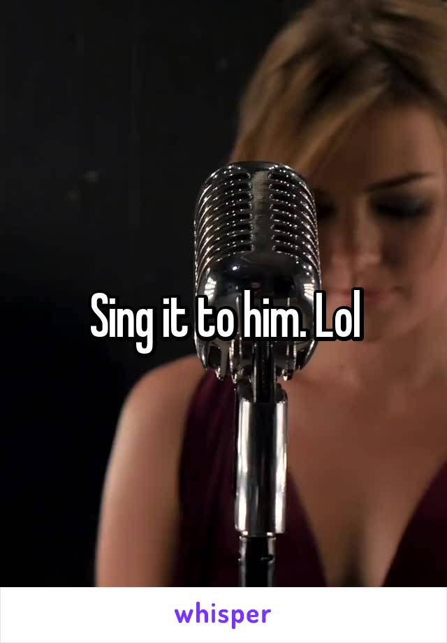 Sing it to him. Lol