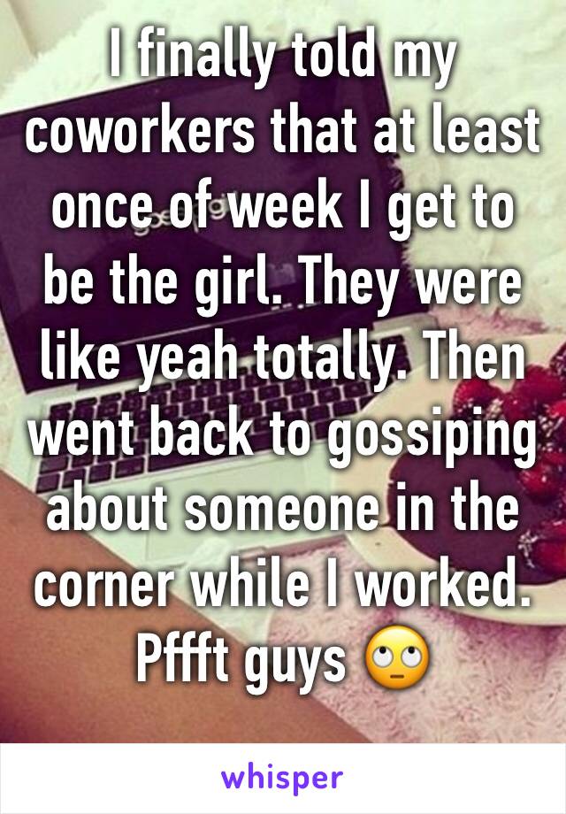 I finally told my coworkers that at least once of week I get to be the girl. They were like yeah totally. Then went back to gossiping about someone in the corner while I worked. Pffft guys 🙄 