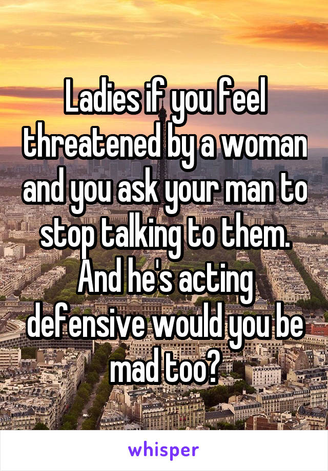 Ladies if you feel threatened by a woman and you ask your man to stop talking to them. And he's acting defensive would you be mad too?