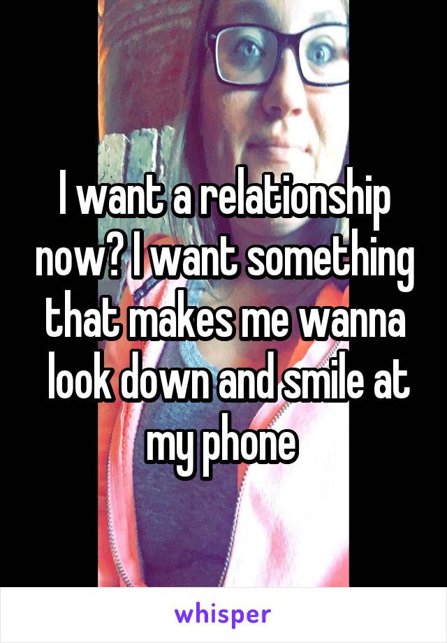 I want a relationship now? I want something that makes me wanna
 look down and smile at my phone 