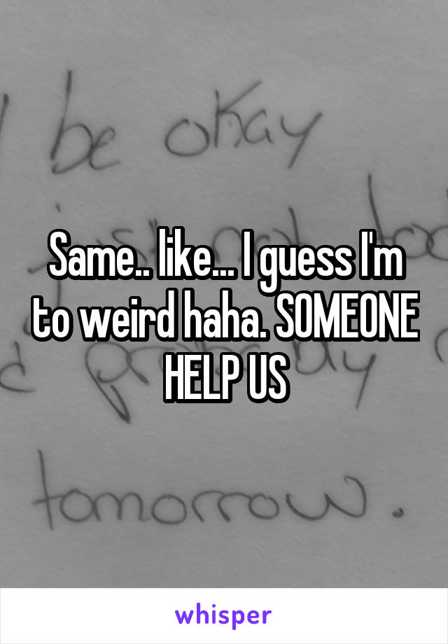 Same.. like... I guess I'm to weird haha. SOMEONE HELP US